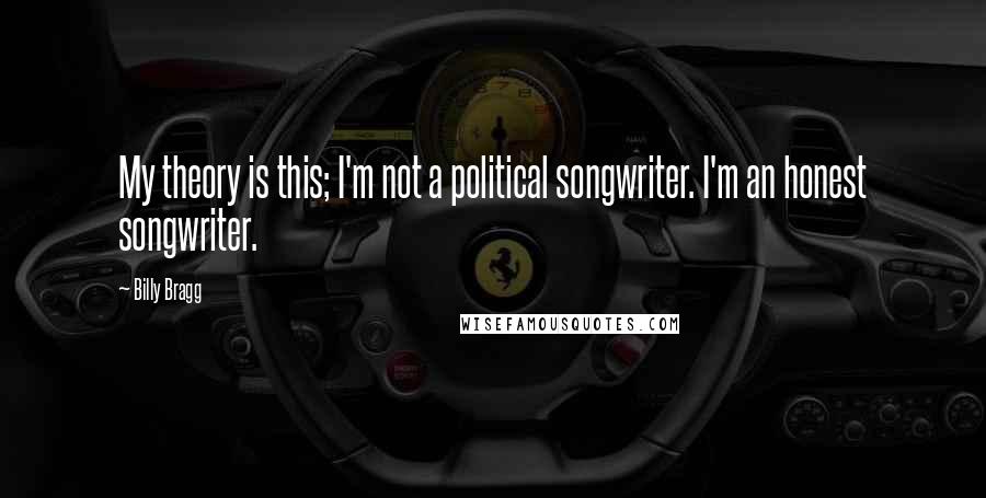 Billy Bragg Quotes: My theory is this; I'm not a political songwriter. I'm an honest songwriter.