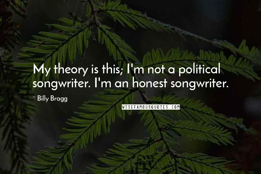 Billy Bragg Quotes: My theory is this; I'm not a political songwriter. I'm an honest songwriter.