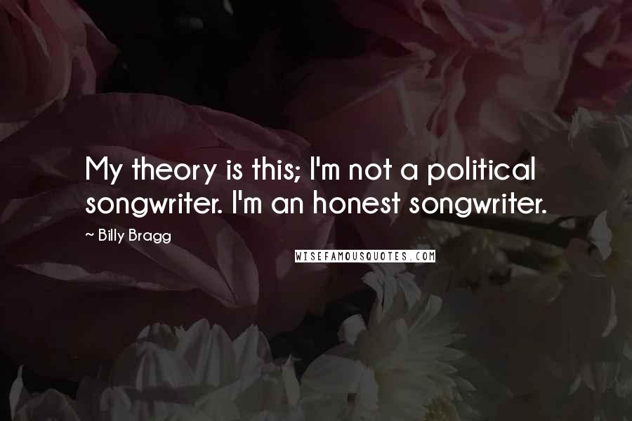 Billy Bragg Quotes: My theory is this; I'm not a political songwriter. I'm an honest songwriter.