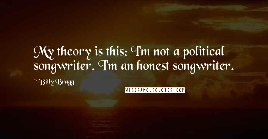 Billy Bragg Quotes: My theory is this; I'm not a political songwriter. I'm an honest songwriter.