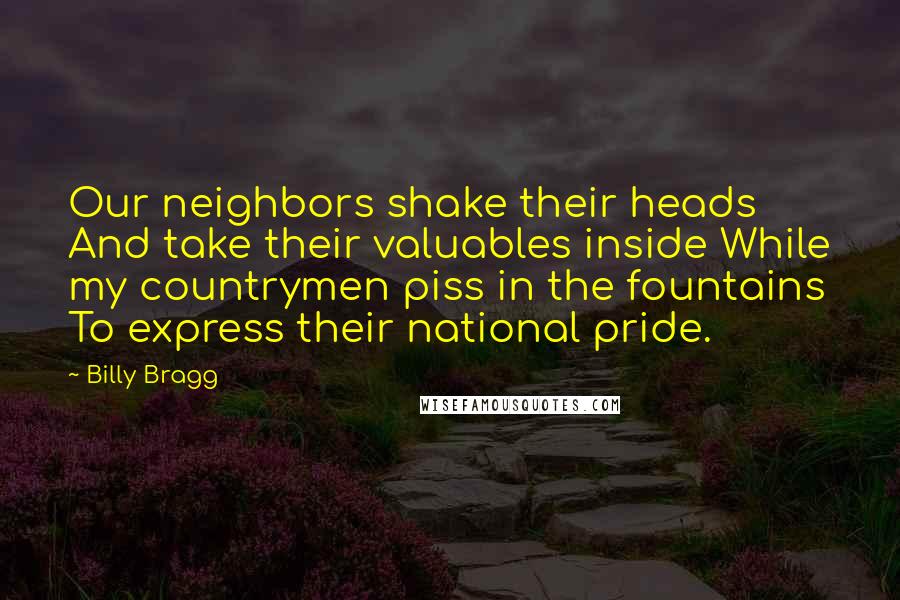 Billy Bragg Quotes: Our neighbors shake their heads And take their valuables inside While my countrymen piss in the fountains To express their national pride.