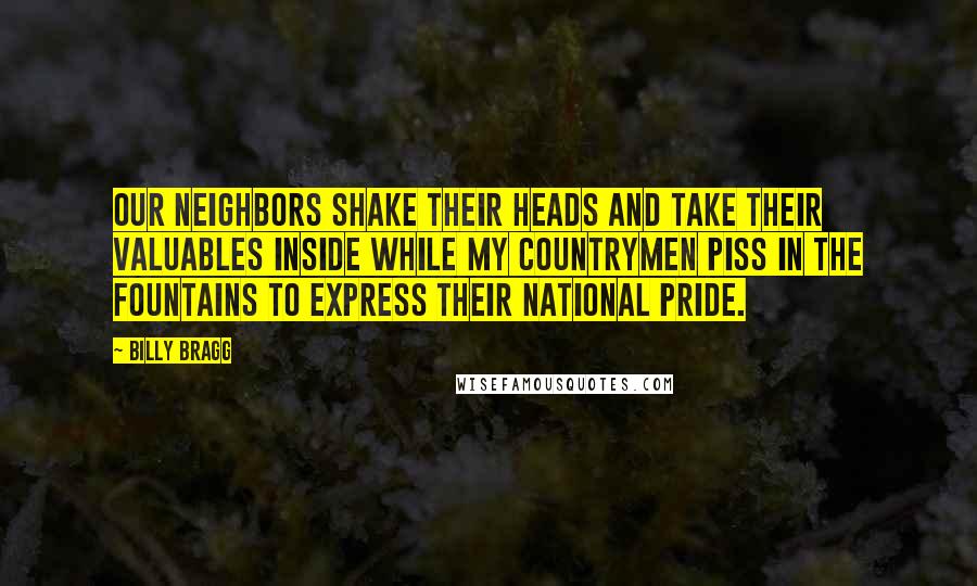 Billy Bragg Quotes: Our neighbors shake their heads And take their valuables inside While my countrymen piss in the fountains To express their national pride.