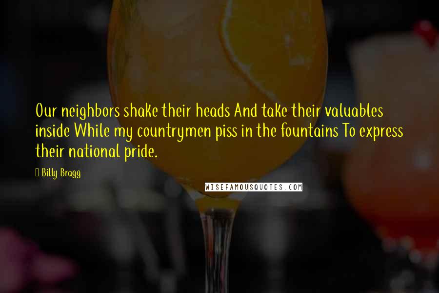 Billy Bragg Quotes: Our neighbors shake their heads And take their valuables inside While my countrymen piss in the fountains To express their national pride.