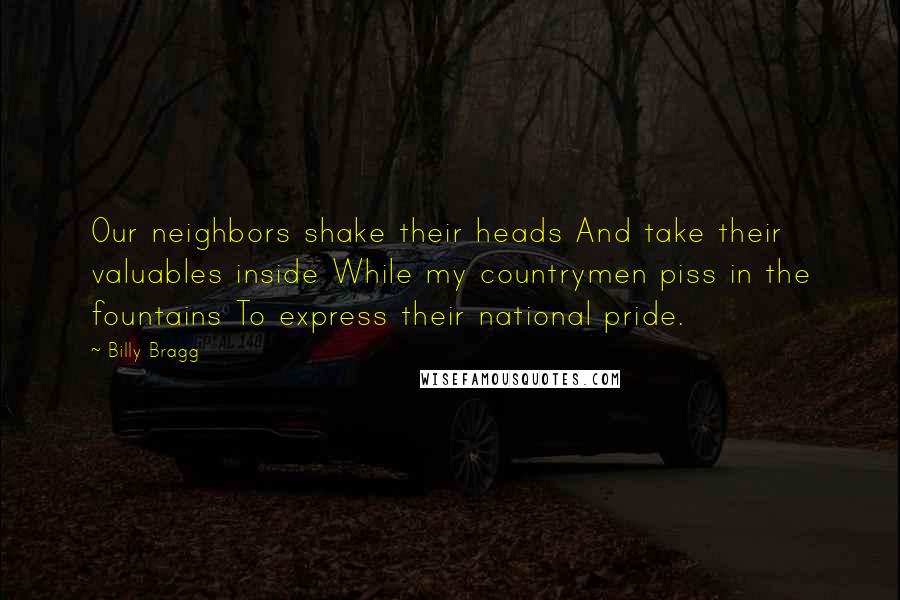 Billy Bragg Quotes: Our neighbors shake their heads And take their valuables inside While my countrymen piss in the fountains To express their national pride.