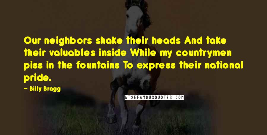 Billy Bragg Quotes: Our neighbors shake their heads And take their valuables inside While my countrymen piss in the fountains To express their national pride.