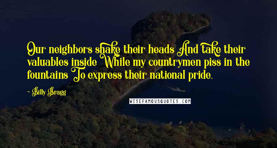 Billy Bragg Quotes: Our neighbors shake their heads And take their valuables inside While my countrymen piss in the fountains To express their national pride.