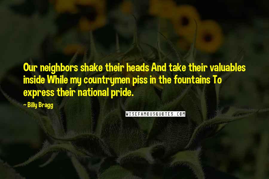Billy Bragg Quotes: Our neighbors shake their heads And take their valuables inside While my countrymen piss in the fountains To express their national pride.