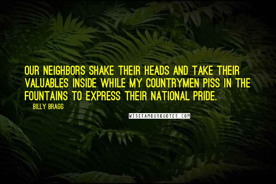 Billy Bragg Quotes: Our neighbors shake their heads And take their valuables inside While my countrymen piss in the fountains To express their national pride.