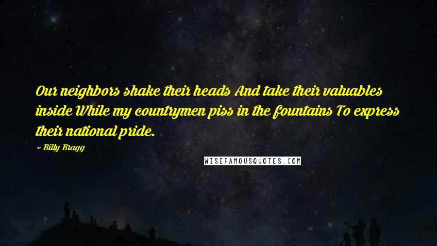 Billy Bragg Quotes: Our neighbors shake their heads And take their valuables inside While my countrymen piss in the fountains To express their national pride.