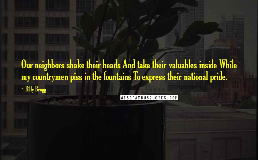 Billy Bragg Quotes: Our neighbors shake their heads And take their valuables inside While my countrymen piss in the fountains To express their national pride.