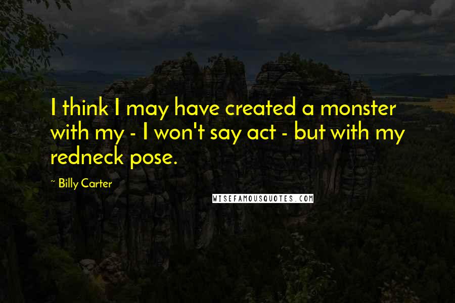 Billy Carter Quotes: I think I may have created a monster with my - I won't say act - but with my redneck pose.