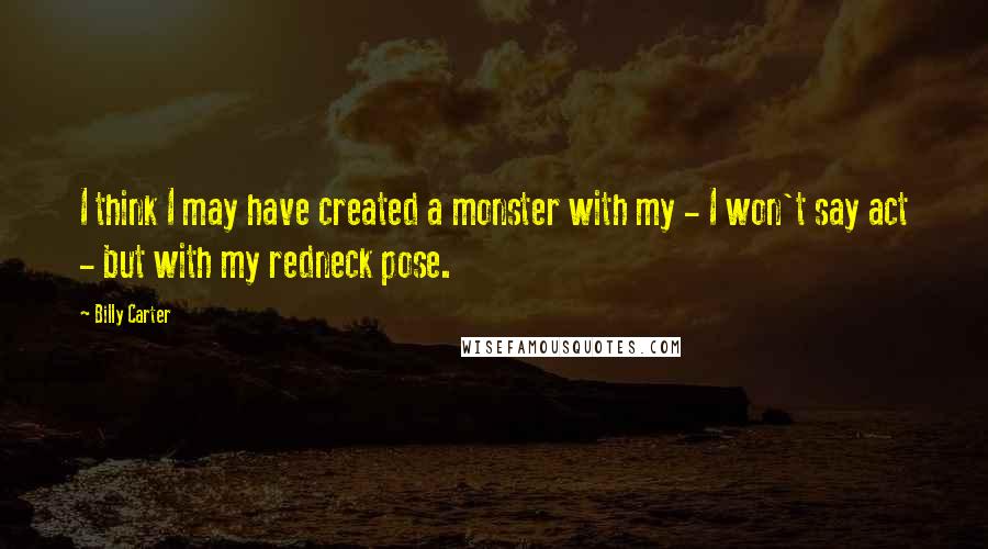 Billy Carter Quotes: I think I may have created a monster with my - I won't say act - but with my redneck pose.