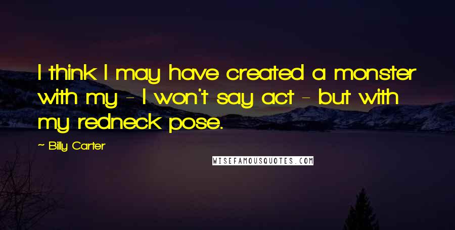 Billy Carter Quotes: I think I may have created a monster with my - I won't say act - but with my redneck pose.