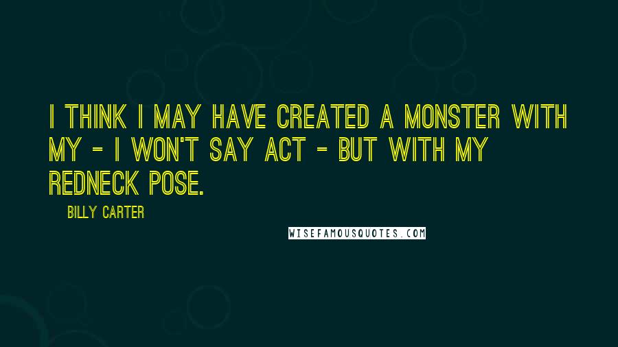 Billy Carter Quotes: I think I may have created a monster with my - I won't say act - but with my redneck pose.