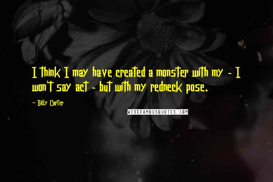 Billy Carter Quotes: I think I may have created a monster with my - I won't say act - but with my redneck pose.