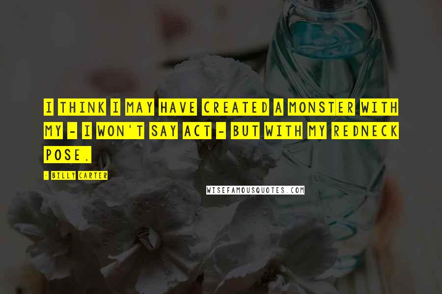 Billy Carter Quotes: I think I may have created a monster with my - I won't say act - but with my redneck pose.