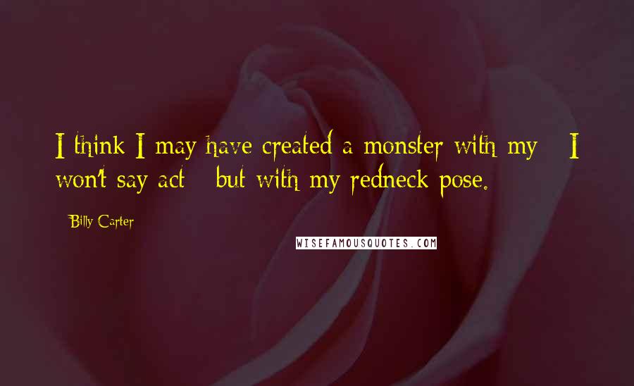 Billy Carter Quotes: I think I may have created a monster with my - I won't say act - but with my redneck pose.