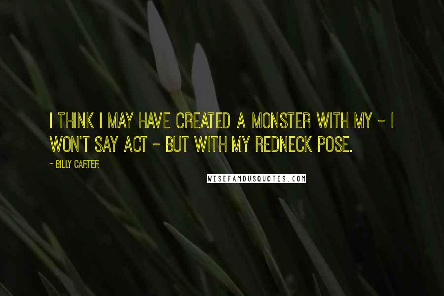 Billy Carter Quotes: I think I may have created a monster with my - I won't say act - but with my redneck pose.