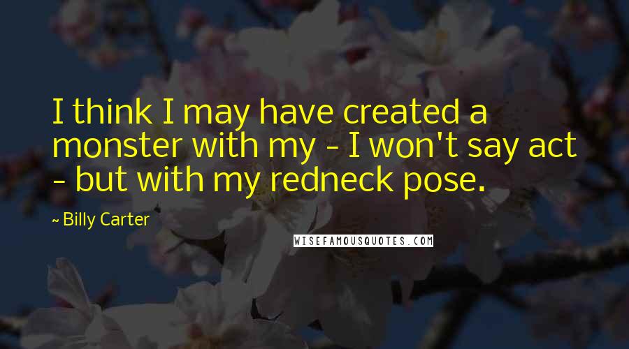 Billy Carter Quotes: I think I may have created a monster with my - I won't say act - but with my redneck pose.