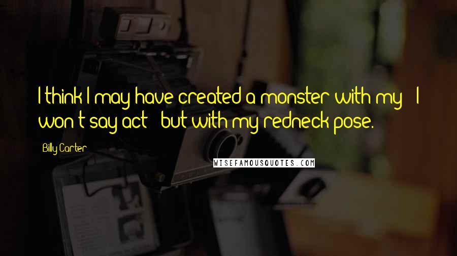 Billy Carter Quotes: I think I may have created a monster with my - I won't say act - but with my redneck pose.