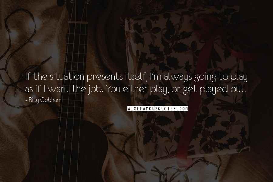 Billy Cobham Quotes: If the situation presents itself, I'm always going to play as if I want the job. You either play, or get played out.