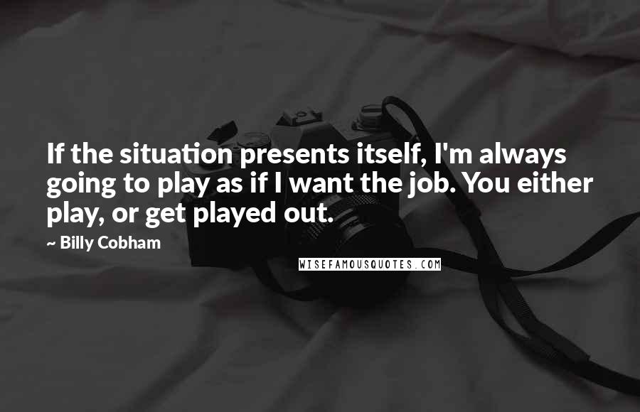 Billy Cobham Quotes: If the situation presents itself, I'm always going to play as if I want the job. You either play, or get played out.