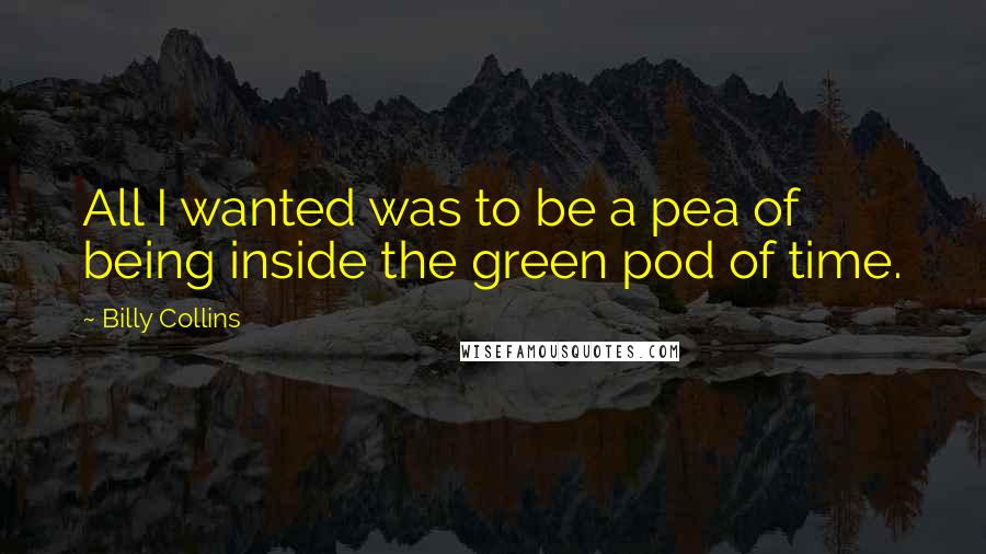 Billy Collins Quotes: All I wanted was to be a pea of being inside the green pod of time.