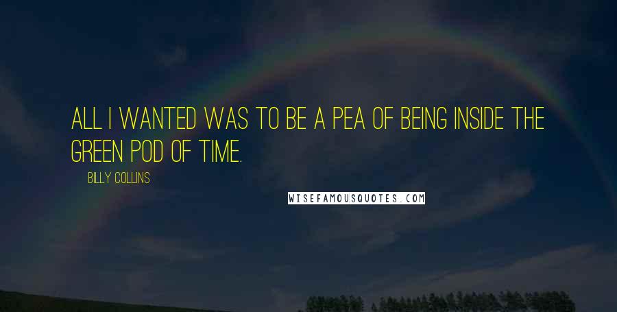 Billy Collins Quotes: All I wanted was to be a pea of being inside the green pod of time.