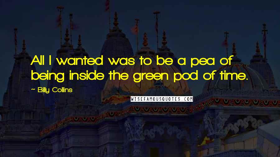 Billy Collins Quotes: All I wanted was to be a pea of being inside the green pod of time.