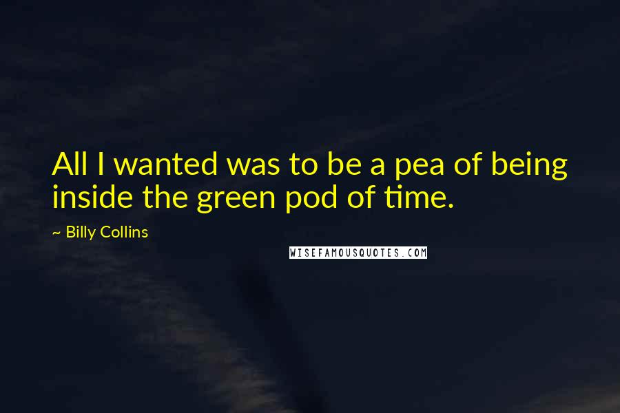 Billy Collins Quotes: All I wanted was to be a pea of being inside the green pod of time.