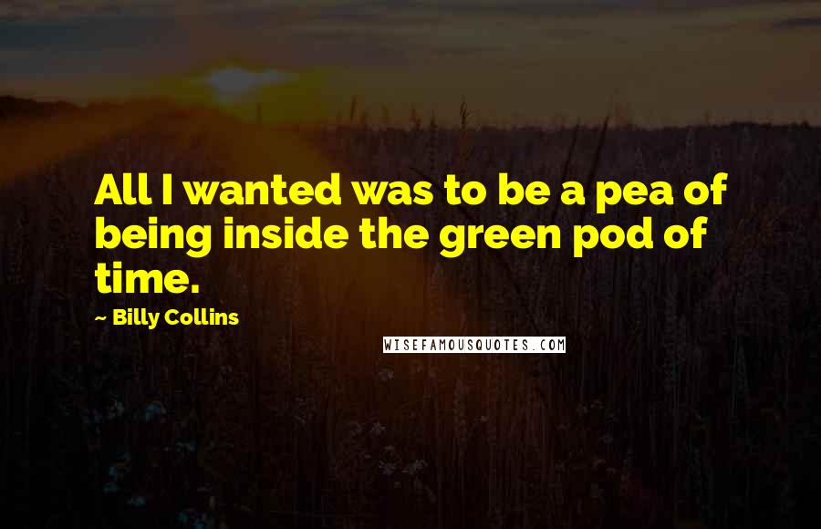 Billy Collins Quotes: All I wanted was to be a pea of being inside the green pod of time.