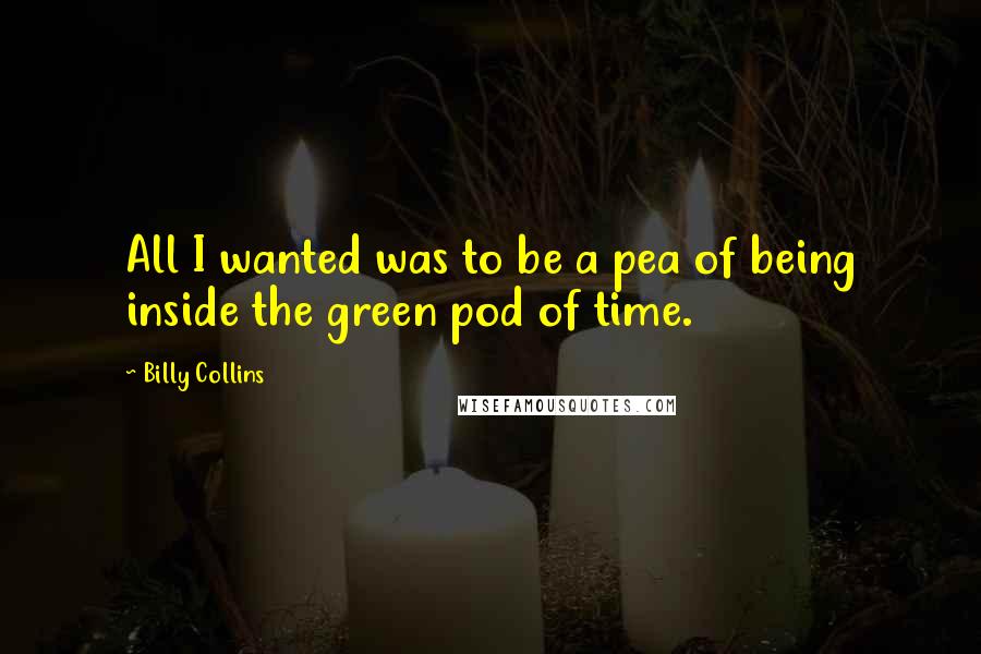 Billy Collins Quotes: All I wanted was to be a pea of being inside the green pod of time.