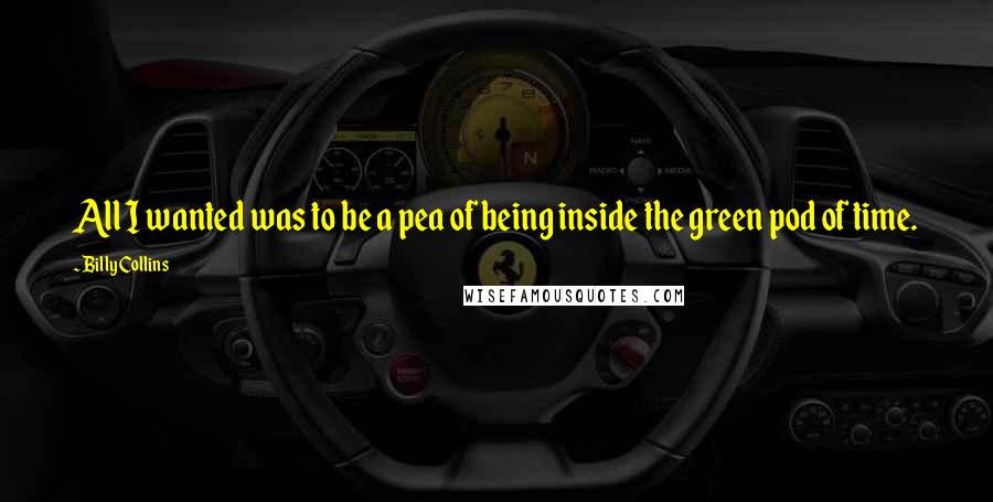 Billy Collins Quotes: All I wanted was to be a pea of being inside the green pod of time.