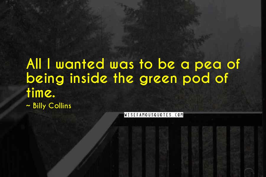 Billy Collins Quotes: All I wanted was to be a pea of being inside the green pod of time.