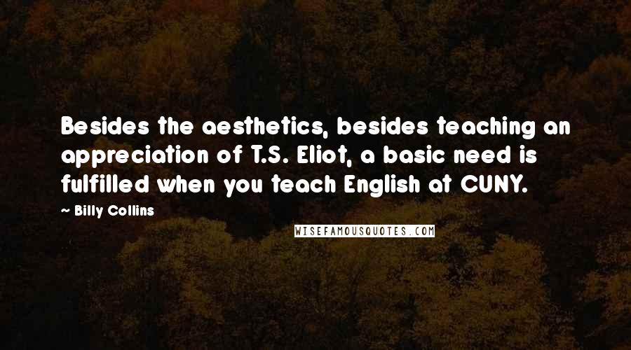 Billy Collins Quotes: Besides the aesthetics, besides teaching an appreciation of T.S. Eliot, a basic need is fulfilled when you teach English at CUNY.