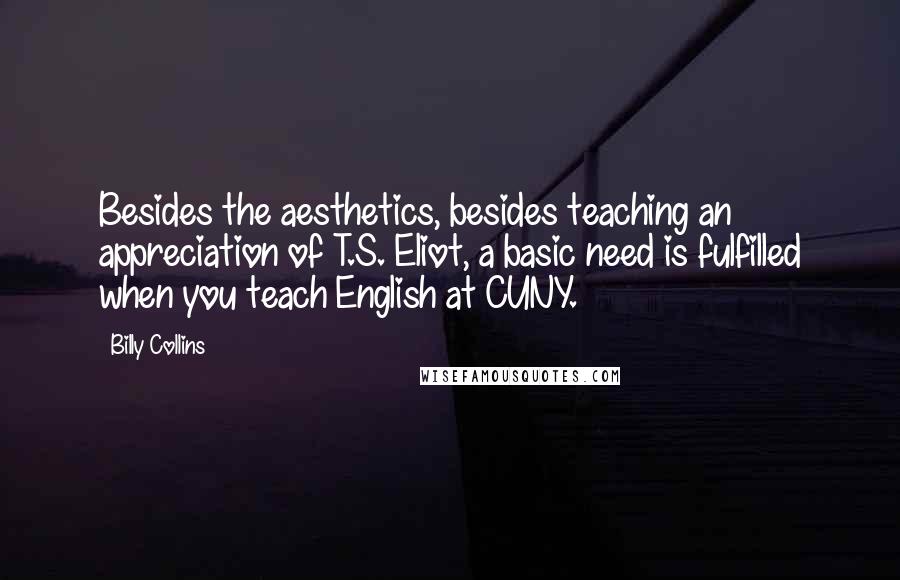 Billy Collins Quotes: Besides the aesthetics, besides teaching an appreciation of T.S. Eliot, a basic need is fulfilled when you teach English at CUNY.