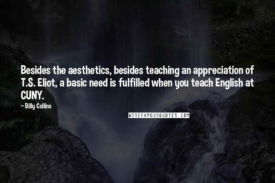 Billy Collins Quotes: Besides the aesthetics, besides teaching an appreciation of T.S. Eliot, a basic need is fulfilled when you teach English at CUNY.