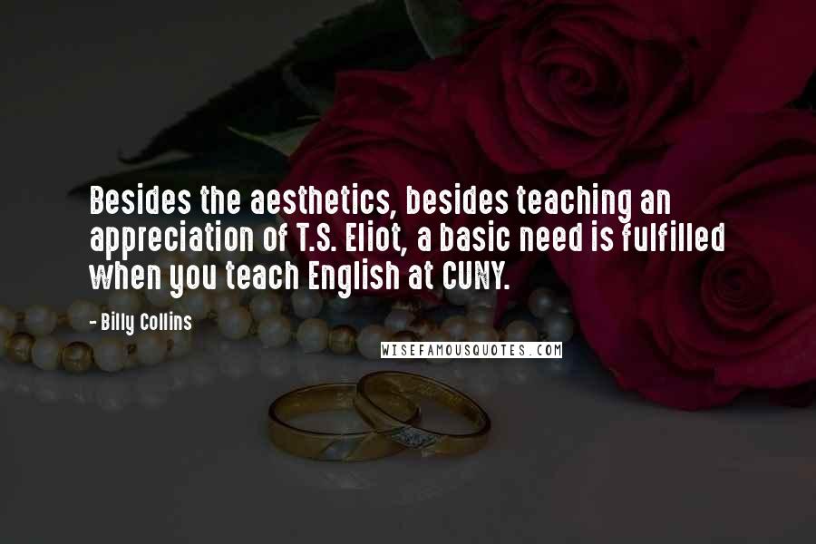 Billy Collins Quotes: Besides the aesthetics, besides teaching an appreciation of T.S. Eliot, a basic need is fulfilled when you teach English at CUNY.