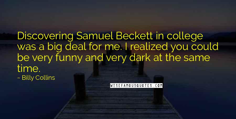 Billy Collins Quotes: Discovering Samuel Beckett in college was a big deal for me. I realized you could be very funny and very dark at the same time.