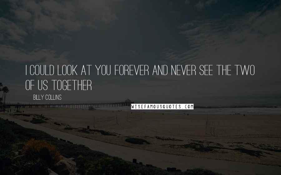 Billy Collins Quotes: I could look at you forever and never see the two of us together