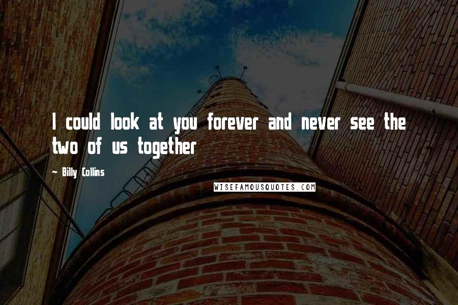 Billy Collins Quotes: I could look at you forever and never see the two of us together