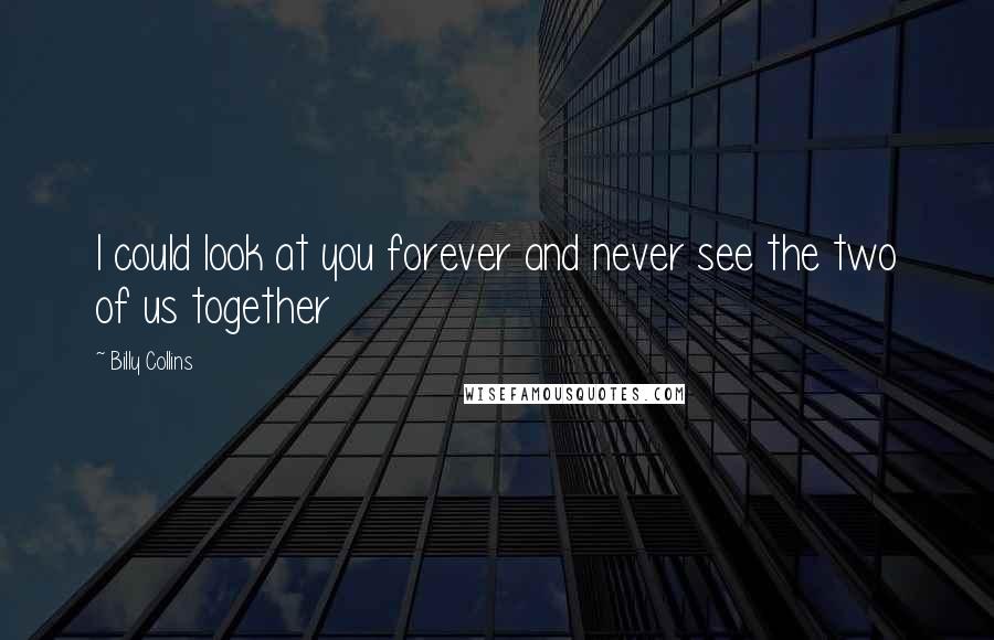 Billy Collins Quotes: I could look at you forever and never see the two of us together