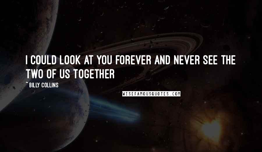 Billy Collins Quotes: I could look at you forever and never see the two of us together