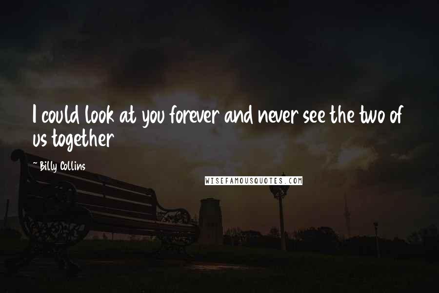 Billy Collins Quotes: I could look at you forever and never see the two of us together