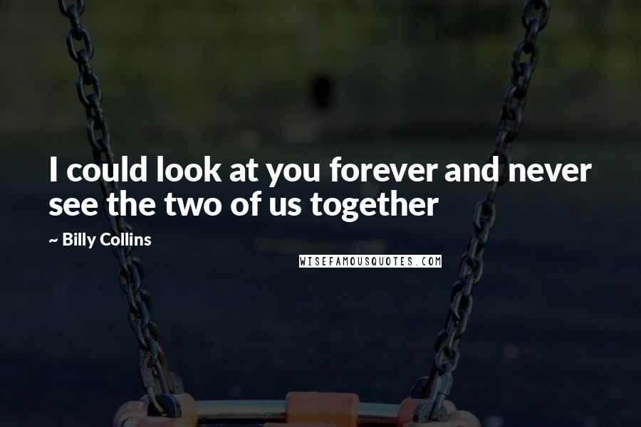 Billy Collins Quotes: I could look at you forever and never see the two of us together