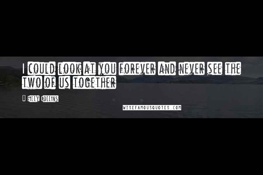 Billy Collins Quotes: I could look at you forever and never see the two of us together