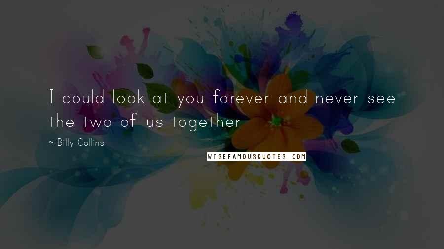 Billy Collins Quotes: I could look at you forever and never see the two of us together