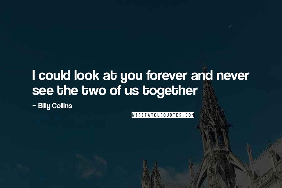 Billy Collins Quotes: I could look at you forever and never see the two of us together