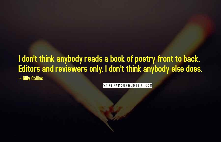 Billy Collins Quotes: I don't think anybody reads a book of poetry front to back. Editors and reviewers only. I don't think anybody else does.