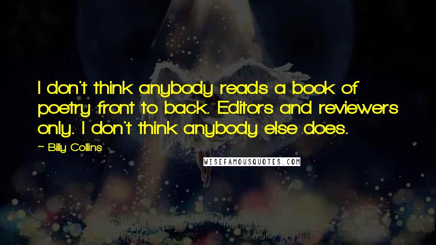 Billy Collins Quotes: I don't think anybody reads a book of poetry front to back. Editors and reviewers only. I don't think anybody else does.